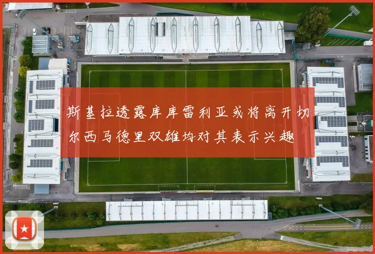 斯基拉透露库库雷利亚或将离开切尔西马德里双雄均对其表示兴趣