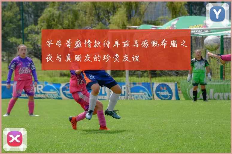 字母哥盛情款待库兹马感慨希腊之夜与真朋友的珍贵友谊