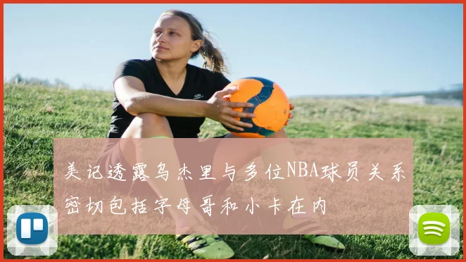 美记透露乌杰里与多位NBA球员关系密切包括字母哥和小卡在内