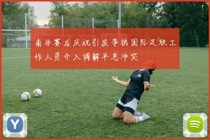 南非赛后庆祝引发争执国际足联工作人员介入调解平息冲突