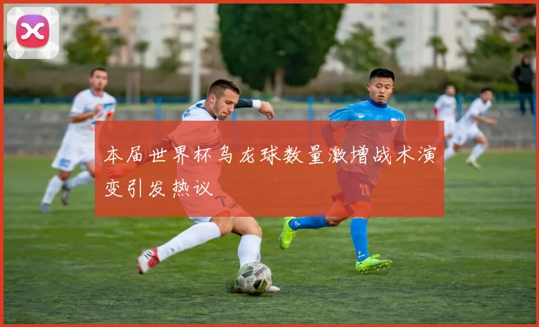 本届世界杯乌龙球数量激增战术演变引发热议