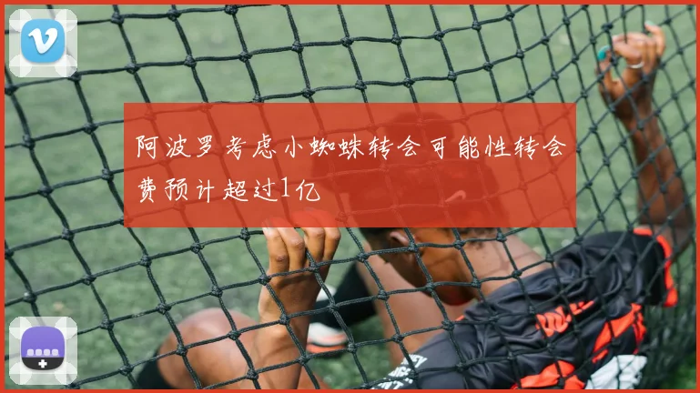 阿波罗考虑小蜘蛛转会可能性转会费预计超过1亿