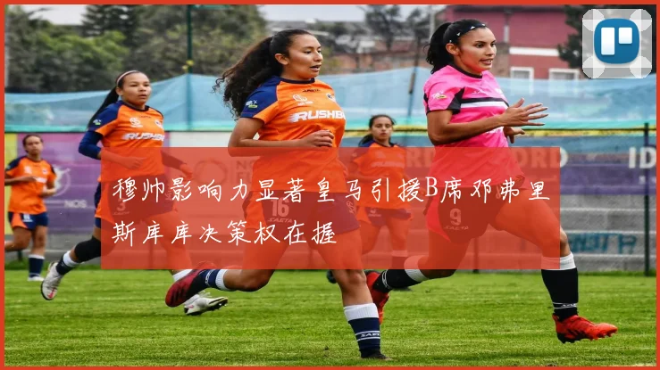 穆帅影响力显著皇马引援B席邓弗里斯库库决策权在握
