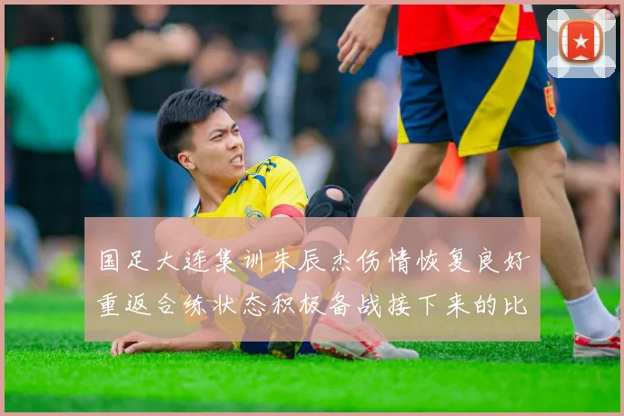 国足大连集训朱辰杰伤情恢复良好重返合练状态积极备战接下来的比赛