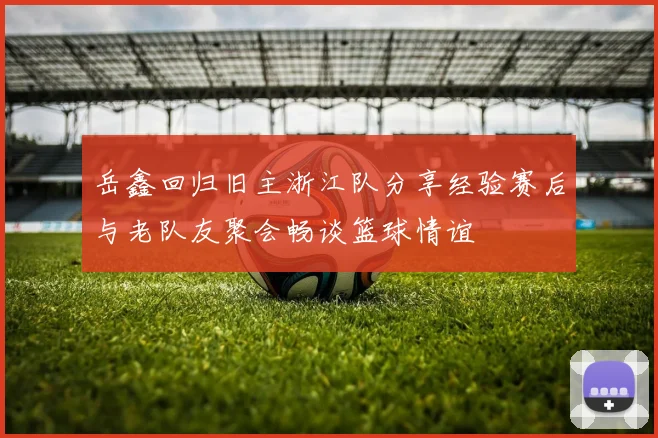 岳鑫回归旧主浙江队分享经验赛后与老队友聚会畅谈篮球情谊