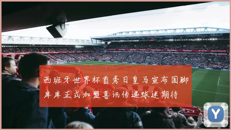 西班牙世界杯首秀日皇马宣布国脚库库正式加盟喜讯传递球迷期待