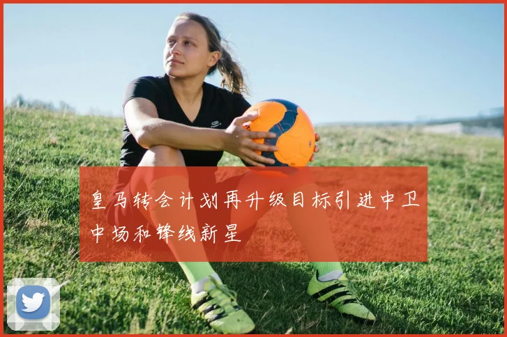 皇马转会计划再升级目标引进中卫中场和锋线新星