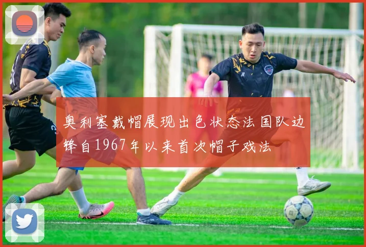 奥利塞戴帽展现出色状态法国队边锋自1967年以来首次帽子戏法