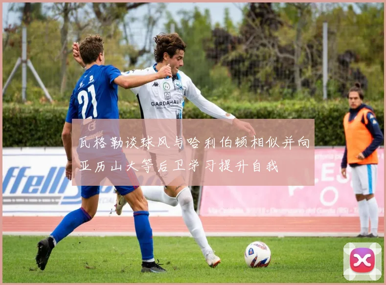 瓦格勒谈球风与哈利伯顿相似并向亚历山大等后卫学习提升自我