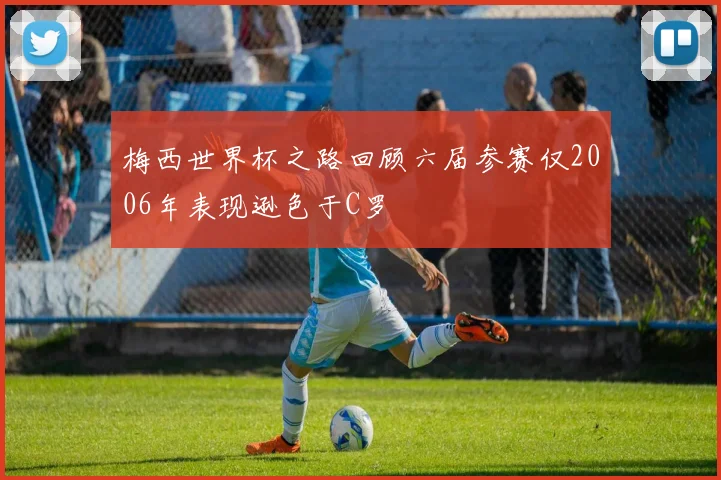 梅西世界杯之路回顾六届参赛仅2006年表现逊色于C罗