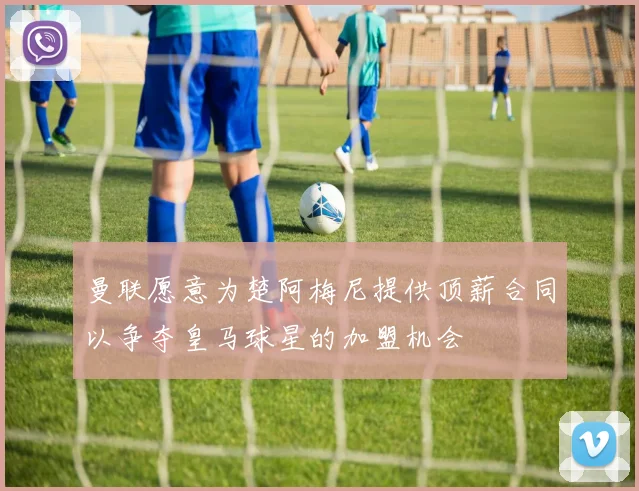 曼联愿意为楚阿梅尼提供顶薪合同以争夺皇马球星的加盟机会