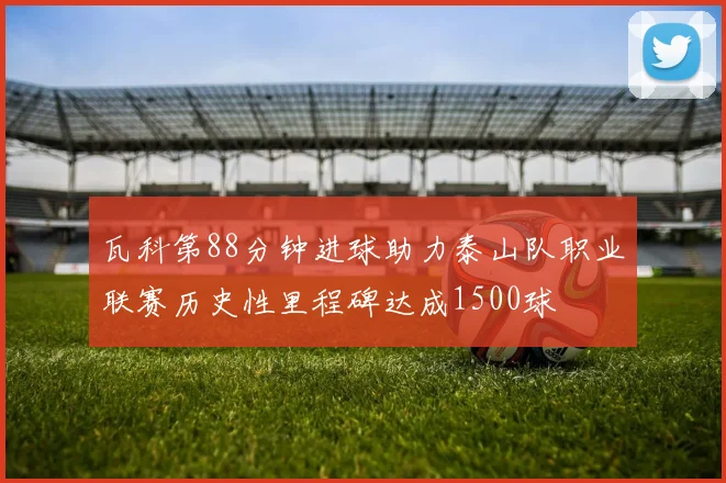 瓦科第88分钟进球助力泰山队职业联赛历史性里程碑达成1500球