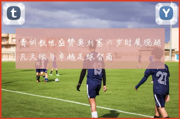 青训教练盛赞奥利塞六岁时展现超凡天赋与卓越足球智商