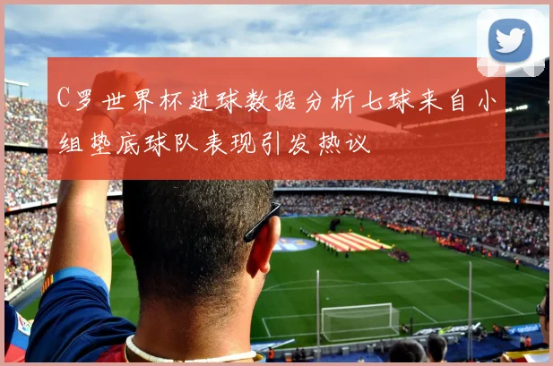 C罗世界杯进球数据分析七球来自小组垫底球队表现引发热议
