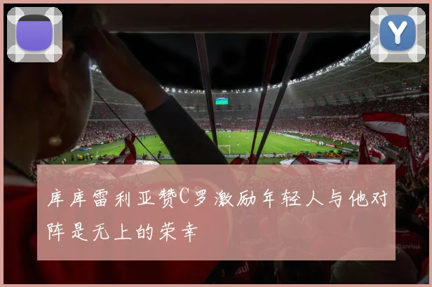 库库雷利亚赞C罗激励年轻人与他对阵是无上的荣幸