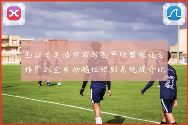 西班牙足协宣布与西甲联盟深化合作引入全自动越位识别系统提升比赛公正性