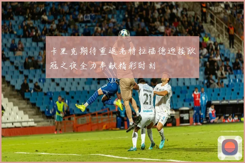 卡里克期待重返老特拉福德迎接欧冠之夜全力奉献精彩时刻