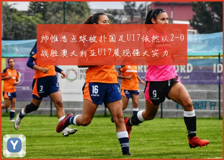 帅惟浩点球被扑国足U17依然以2-0战胜澳大利亚U17展现强大实力