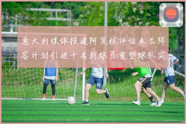 意大利媒体报道阿莫林评估米兰阵容计划引进十名新球员重塑球队实力