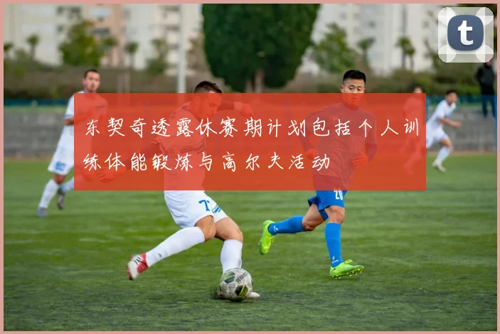 东契奇透露休赛期计划包括个人训练体能锻炼与高尔夫活动