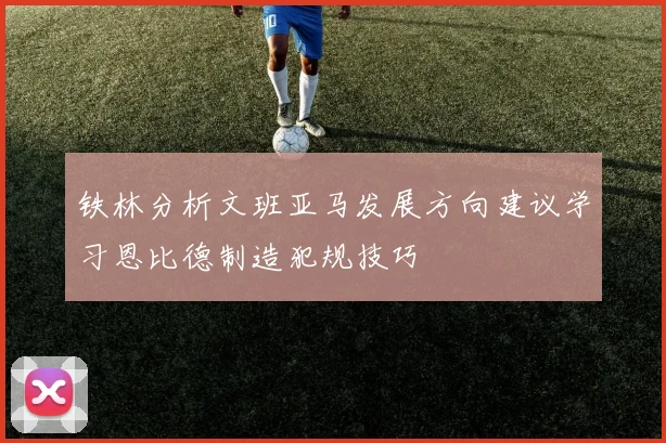 铁林分析文班亚马发展方向建议学习恩比德制造犯规技巧