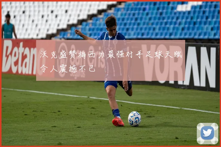 沃克盛赞梅西为最强对手足球天赋令人震撼不已