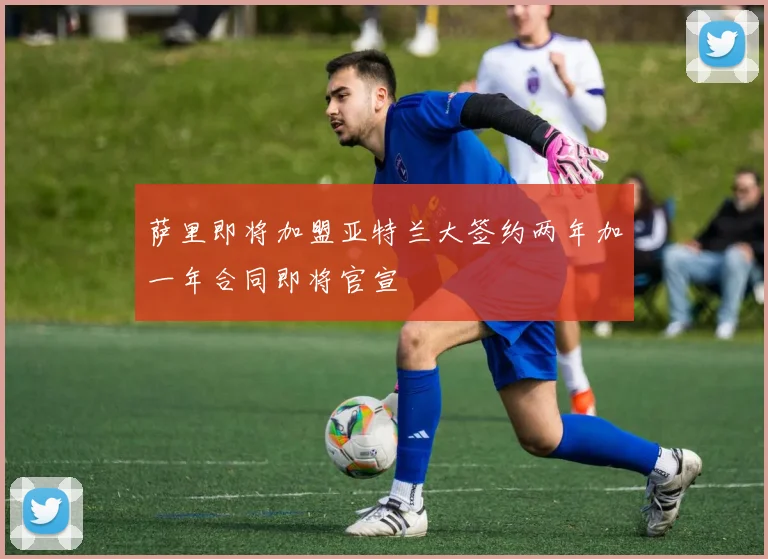 萨里即将加盟亚特兰大签约两年加一年合同即将官宣
